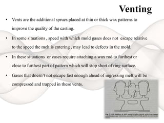 Venting
• Vents are the additional sprues placed at thin or thick wax patterns to
improve the quality of the casting.
• In some situations , speed with which mold gases does not escape relative
to the speed the melt is entering , may lead to defects in the mold.
• In these situations or cases require attaching a wax rod to furthest or
close to furthest part of pattern which will stop short of ring surface.
• Gases that doesn’t not escape fast enough ahead of ingressing melt will be
compressed and trapped in these vents.
 