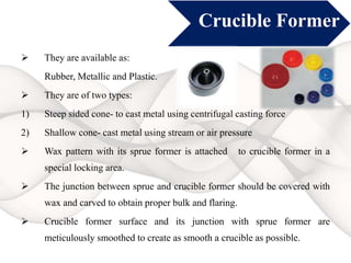 Crucible Former
 They are available as:
Rubber, Metallic and Plastic.
 They are of two types:
1) Steep sided cone- to cast metal using centrifugal casting force
2) Shallow cone- cast metal using stream or air pressure
 Wax pattern with its sprue former is attached to crucible former in a
special locking area.
 The junction between sprue and crucible former should be covered with
wax and carved to obtain proper bulk and flaring.
 Crucible former surface and its junction with sprue former are
meticulously smoothed to create as smooth a crucible as possible.
 