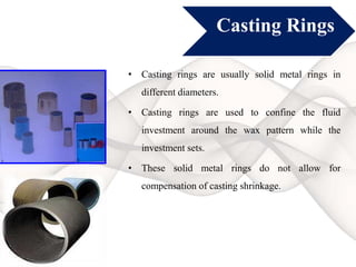 Casting Rings
• Casting rings are usually solid metal rings in
different diameters.
• Casting rings are used to confine the fluid
investment around the wax pattern while the
investment sets.
• These solid metal rings do not allow for
compensation of casting shrinkage.
 