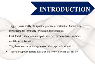 INTRODUCTION
• Taggart permanently changed the practice of restorative dentistry by
introducing his technique for cast gold restorations.
• Cast dental restorations and appliances have become basic treatment
modalities in dentistry.
• They have several advantages over other types of restorations.
• These are types of restorations that are free of mechanical failure.
 