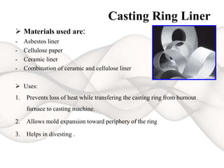 Casting Ring Liner
 Materials used are:
- Asbestos liner
- Cellulose paper
- Ceramic liner
- Combination of ceramic and cellulose liner
 Uses:
1. Prevents loss of heat while transfering the casting ring from burnout
furnace to casting machine.
2. Allows mold expansion toward periphery of the ring
3. Helps in divesting .
 