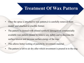 Treatment Of Wax Pattern
• Once the sprue is attached to wax pattern,it is carefully removed from
model and attached to crucible former.
• The pattern is cleaned with diluted synthetic detergent or commercially
available wax pattern cleaner to remove any debris and to decrease the
surface tension and increase surface energy of the wax.
• This allows better wetting of pattern by investment material.
• The pattern is left to air dry after which investment is poured in to the ring.
 