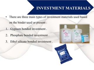 INVESTMENT MATERIALS
• There are three main types of investment materials used based
on the binder used or present :
1. Gypsum bonded investment .
2. Phosphate bonded investment .
3. Ethyl silicate bonded investment .
 