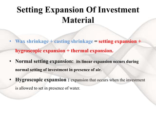 Setting Expansion Of Investment
Material
• Wax shrinkage + casting shrinkage = setting expansion +
hygroscopic expansion + thermal expansion.
• Normal setting expansion: its linear expansion occurs during
normal setting of investment in presence of air.
• Hygroscopic expansion : expansion that occurs when the investment
is allowed to set in presence of water.
 