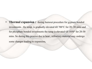 • Thermal expansion : during burnout procedure for gypsum bonded
investments , the temp. is gradually elevated till 700°C for 20 -30 mins and
for phosphate bonded investments the temp is elevated till 1050° for 20-30
mins. So during this process due to heat , refractory material may undergo
some changes leading to expansion.
 
