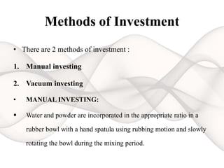 Methods of Investment
• There are 2 methods of investment :
1. Manual investing
2. Vacuum investing
• MANUAL INVESTING:
 Water and powder are incorporated in the appropriate ratio in a
rubber bowl with a hand spatula using rubbing motion and slowly
rotating the bowl during the mixing period.
 