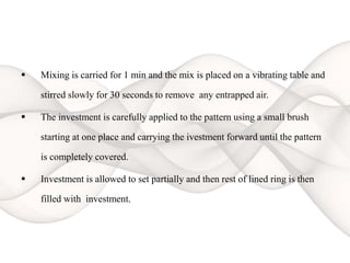  Mixing is carried for 1 min and the mix is placed on a vibrating table and
stirred slowly for 30 seconds to remove any entrapped air.
 The investment is carefully applied to the pattern using a small brush
starting at one place and carrying the ivestment forward until the pattern
is completely covered.
 Investment is allowed to set partially and then rest of lined ring is then
filled with investment.
 