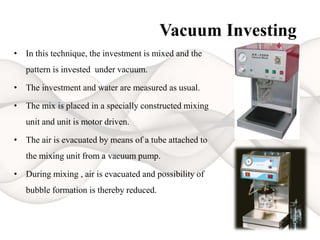 Vacuum Investing
• In this technique, the investment is mixed and the
pattern is invested under vacuum.
• The investment and water are measured as usual.
• The mix is placed in a specially constructed mixing
unit and unit is motor driven.
• The air is evacuated by means of a tube attached to
the mixing unit from a vacuum pump.
• During mixing , air is evacuated and possibility of
bubble formation is thereby reduced.
 