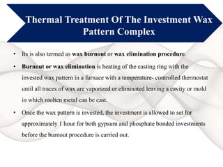 Thermal Treatment Of The Investment Wax
Pattern Complex
• Its is also termed as wax burnout or wax elimination procedure.
• Burnout or wax elimination is heating of the casting ring with the
invested wax pattern in a furnace with a temperature- controlled thermostat
until all traces of wax are vaporized or eliminated leaving a cavity or mold
in which molten metal can be cast.
• Once the wax pattern is invested, the investment is allowed to set for
approximately 1 hour for both gypsum and phosphate bonded investments
before the burnout procedure is carried out.
 