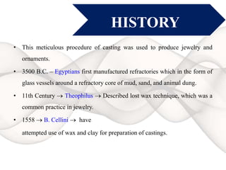 HISTORY
• This meticulous procedure of casting was used to produce jewelry and
ornaments.
• 3500 B.C. – Egyptians first manufactured refractories which in the form of
glass vessels around a refractory core of mud, sand, and animal dung.
• 11th Century  Theophilus  Described lost wax technique, which was a
common practice in jewelry.
• 1558  B. Cellini  have
attempted use of wax and clay for preparation of castings.
 