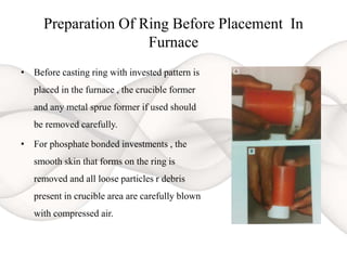Preparation Of Ring Before Placement In
Furnace
• Before casting ring with invested pattern is
placed in the furnace , the crucible former
and any metal sprue former if used should
be removed carefully.
• For phosphate bonded investments , the
smooth skin that forms on the ring is
removed and all loose particles r debris
present in crucible area are carefully blown
with compressed air.
 