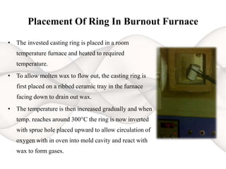 Placement Of Ring In Burnout Furnace
• The invested casting ring is placed in a room
temperature furnace and heated to required
temperature.
• To allow molten wax to flow out, the casting ring is
first placed on a ribbed ceramic tray in the furnace
facing down to drain out wax.
• The temperature is then increased gradually and when
temp. reaches around 300°C the ring is now inverted
with sprue hole placed upward to allow circulation of
oxygen with in oven into mold cavity and react with
wax to form gases.
 