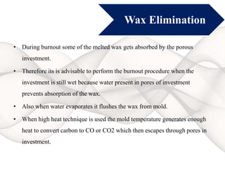 Wax Elimination
• During burnout some of the melted wax gets absorbed by the porous
investment.
• Therefore its is advisable to perform the burnout procedure when the
investment is still wet because water present in pores of investment
prevents absorption of the wax.
• Also when water evaporates it flushes the wax from mold.
• When high heat technique is used the mold temperature generates enough
heat to convert carbon to CO or CO2 which then escapes through pores in
investment.
 
