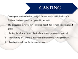CASTING
• Casting can be described as an object formed by the solidification of a
fluid that has been poured or injected into a mold.
• The procedure involves three steps and each has certain objectives and
goals:-
1. Fusing the alloy or thermoplastically softening the ceramic material.
2. Transporting the thermally treated investment to the casting machine.
3. Forcing the melt into the investment mold.
 