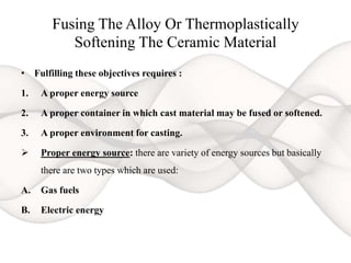 Fusing The Alloy Or Thermoplastically
Softening The Ceramic Material
• Fulfilling these objectives requires :
1. A proper energy source
2. A proper container in which cast material may be fused or softened.
3. A proper environment for casting.
 Proper energy source: there are variety of energy sources but basically
there are two types which are used:
A. Gas fuels
B. Electric energy
 
