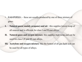 • GAS FUELS :- these are usually produced by one of three mixture of
gases.
I. Natural gases( mainly propane) and air : this supplies lowest temp of
all sources and is efficient for class I and II cast alloys.
II. Natural gases and oxygen mixture: this supplies high temp and can be
used for class I,II and III cast alloys.
III. Acetylene and oxygen mixture: this the hottest of all gas fuels and can
be used for all types of alloys.
 