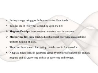 • Fusing energy using gas fuels necessitates blow torch.
• Torches are of two types depending upon the tip:
 Single orifice tip:- these concentrate more heat in one area.
 Multiorifice tip: these torches distribute heat over wide area enabling
uniform heating of alloy.
• These torches are used for casting metal ceramic frameworks.
• A typical torch flame is generated either by mixture of natural gas and air,
propane and air ,acetylene and air or acetylene and oxygen.
 