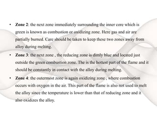 • Zone 2: the next zone immediately surrounding the inner core which is
green is known as combustion or oxidizing zone. Here gas and air are
partially burned. Care should be taken to keep these two zones away from
alloy during melting.
• Zone 3: the next zone , the reducing zone is dimly blue and located just
outside the green combustion zone. The is the hottest part of the flame and it
should be constantly in contact with the alloy during melting.
• Zone 4: the outermost zone is again oxidizing zone , where combustion
occurs with oxygen in the air. This part of the flame is also not used to melt
the alloy since the temperature is lower than that of reducing zone and it
also oxidizes the alloy.
 