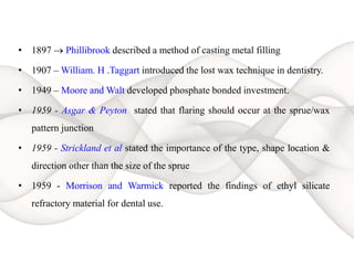 • 1897  Phillibrook described a method of casting metal filling
• 1907 – William. H .Taggart introduced the lost wax technique in dentistry.
• 1949 – Moore and Walt developed phosphate bonded investment.
• 1959 - Asgar & Peyton stated that flaring should occur at the sprue/wax
pattern junction
• 1959 - Strickland et al stated the importance of the type, shape location &
direction other than the size of the sprue
• 1959 - Morrison and Warmick reported the findings of ethyl silicate
refractory material for dental use.
 