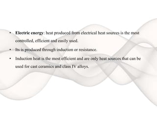 • Electric energy: heat produced from electrical heat sources is the most
controlled, efficient and easily used.
• Its is produced through induction or resistance.
• Induction heat is the most efficient and are only heat sources that can be
used for cast ceramics and class IV alloys.
 