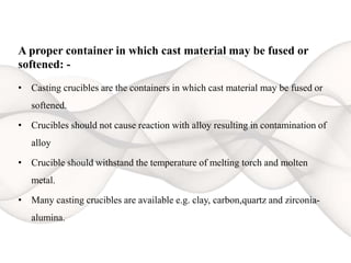 A proper container in which cast material may be fused or
softened: -
• Casting crucibles are the containers in which cast material may be fused or
softened.
• Crucibles should not cause reaction with alloy resulting in contamination of
alloy
• Crucible should withstand the temperature of melting torch and molten
metal.
• Many casting crucibles are available e.g. clay, carbon,quartz and zirconia-
alumina.
 