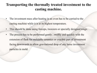 Transporting the thermally treated investment to the
casting machine.
• The investment mass after heating in an oven has to be carried to the
casting machine while it is at its highest temperature.
• This should be done using forceps, tweezers or specially designed tongs.
• The process has to be performed gently , swiftly and quickly with the
extension of flask for moldable ceramics or crucible part of investment
facing downwards to allow gravitational drop of any loose investment
particles in mold.
 