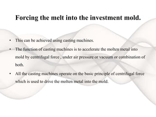 Forcing the melt into the investment mold.
• This can be achieved using casting machines.
• The function of casting machines is to accelerate the molten metal into
mold by centrifugal force , under air pressure or vacuum or combination of
both.
• All the casting machines operate on the basic principle of centrifugal force
which is used to drive the molten metal into the mold.
 