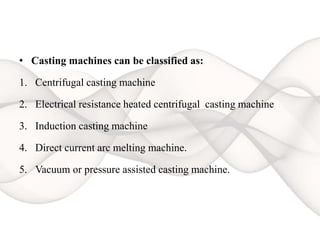 • Casting machines can be classified as:
1. Centrifugal casting machine
2. Electrical resistance heated centrifugal casting machine
3. Induction casting machine
4. Direct current arc melting machine.
5. Vacuum or pressure assisted casting machine.
 