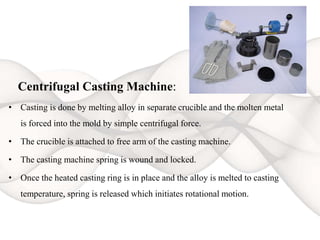 Centrifugal Casting Machine:
• Casting is done by melting alloy in separate crucible and the molten metal
is forced into the mold by simple centrifugal force.
• The crucible is attached to free arm of the casting machine.
• The casting machine spring is wound and locked.
• Once the heated casting ring is in place and the alloy is melted to casting
temperature, spring is released which initiates rotational motion.
 