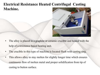 Electrical Resistance Heated Centrifugal Casting
Machine.
• The alloy is placed in a graphite or ceramic crucible and heated with the
help of a resistance based heating unit.
• The crucible in this type of machine is located flush with casting ring.
• This allows alloy to stay molten for slightly longer time which ensures
continuous flow of molten metal and proper solidification from tip of
casting to button surface.
 
