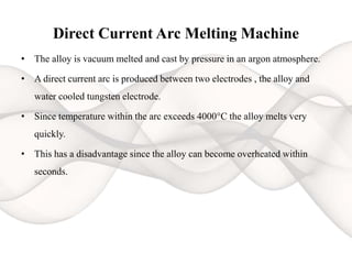 Direct Current Arc Melting Machine
• The alloy is vacuum melted and cast by pressure in an argon atmosphere.
• A direct current arc is produced between two electrodes , the alloy and
water cooled tungsten electrode.
• Since temperature within the arc exceeds 4000°C the alloy melts very
quickly.
• This has a disadvantage since the alloy can become overheated within
seconds.
 