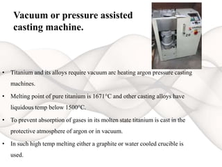 Vacuum or pressure assisted
casting machine.
• Titanium and its alloys require vacuum arc heating argon pressure casting
machines.
• Melting point of pure titanium is 1671°C and other casting alloys have
liquidous temp below 1500°C.
• To prevent absorption of gases in its molten state titanium is cast in the
protective atmosphere of argon or in vacuum.
• In such high temp melting either a graphite or water cooled crucible is
used.
 