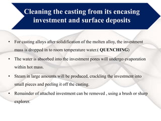 Cleaning the casting from its encasing
investment and surface deposits
• For casting alloys after solidification of the molten alloy, the investment
mass is dropped in to room temperature water.( QUENCHING)
• The water is absorbed into the investment pores will undergo evaporation
within hot mass.
• Steam in large amounts will be produced, crackling the investment into
small pieces and peeling it off the casting.
• Remainder of attached investment can be removed , using a brush or sharp
explorer.
 