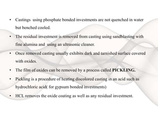 • Castings using phosphate bonded investments are not quenched in water
but benched cooled.
• The residual investment is removed from casting using sandblasting with
fine alumina and using an ultrasonic cleaner.
• Once removed casting usually exhibits dark and tarnished surface covered
with oxides.
• The film of oxides can be removed by a process called PICKLING.
• Pickling is a procedure of heating discolored casting in an acid such as
hydrochloric acid( for gypsum bonded investments)
• HCL removes the oxide coating as well as any residual investment.
 