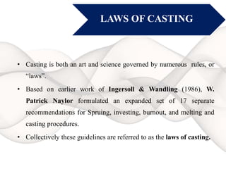 • Casting is both an art and science governed by numerous rules, or
“laws”.
• Based on earlier work of Ingersoll & Wandling (1986), W.
Patrick Naylor formulated an expanded set of 17 separate
recommendations for Spruing, investing, burnout, and melting and
casting procedures.
• Collectively these guidelines are referred to as the laws of casting.
LAWS OF CASTING
 
