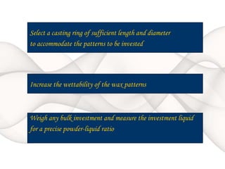 Select a casting ring of sufficient length and diameter
to accommodate the patterns to be invested
Increase the wettability of the wax patterns
Weigh any bulk investment and measure the investment liquid
for a precise powder-liquid ratio
 