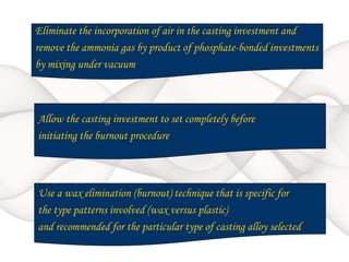 Eliminate the incorporation of air in the casting investment and
remove the ammonia gas by product of phosphate-bonded investments
by mixing under vacuum
Allow the casting investment to set completely before
initiating the burnout procedure
Use a wax elimination (burnout) technique that is specific for
the type patterns involved (wax versus plastic)
and recommended for the particular type of casting alloy selected
 