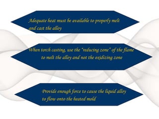 When torch casting, use the “reducing zone” of the flame
to melt the alloy and not the oxidizing zone
Provide enough force to cause the liquid alloy
to flow onto the heated mold
Adequate heat must be available to properly melt
and cast the alloy
 