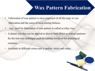 Wax Pattern Fabrication
• Fabrication of wax pattern is most empirical of all the steps in cast
fabrication and the cause of most casting failures.
• wax used for fabrication of wax pattern is called as inlay wax.
• A dental wax that can be applied to dies to form direct or indirect patterns
for the lost-wax technique used for casting metals or hot pressing of
ceramics.
• Available in different colors and as pellets, sticks and cakes.
 