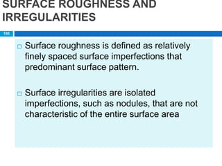 SURFACE ROUGHNESS AND
IRREGULARITIES
 Surface roughness is defined as relatively
finely spaced surface imperfections that
predominant surface pattern.
 Surface irregularities are isolated
imperfections, such as nodules, that are not
characteristic of the entire surface area
100
 