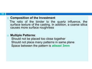  Composition of the Investment
The ratio of the binder to the quartz influence, the
surface texture of the casting. In addition, a coarse silica
causes more surface roughness
 Multiple Patterns:
Should not be placed too close together
Should not place many patterns in same plane
Space between the pattern is atleast 3mm
103
 