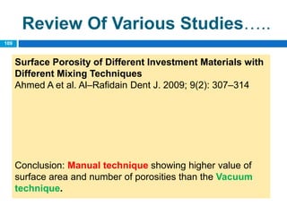 Review Of Various Studies…..
Surface Porosity of Different Investment Materials with
Different Mixing Techniques
Ahmed A et al. Al–Rafidain Dent J. 2009; 9(2): 307–314
Conclusion: Manual technique showing higher value of
surface area and number of porosities than the Vacuum
technique.
109
 