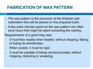 FABRICATION OF WAX PATTERN
 The wax pattern is the precursor of the finished cast
restoration that will be placed on the prepared tooth.
 A few extra minutes spent on the wax pattern can often
save hours that might be spent correcting the casting.
Requirements of a good inlay wax:
1. It must flow readily when heated, without chipping, flaking
or losing its smoothness.
2. When cooled, it must be rigid.
3. It must be capable of being carved precisely, without
chipping, distorting or smearing.
11
 