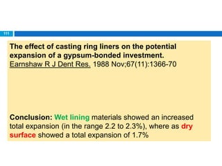 The effect of casting ring liners on the potential
expansion of a gypsum-bonded investment.
Earnshaw R J Dent Res. 1988 Nov;67(11):1366-70
Conclusion: Wet lining materials showed an increased
total expansion (in the range 2.2 to 2.3%), where as dry
surface showed a total expansion of 1.7%
111
 