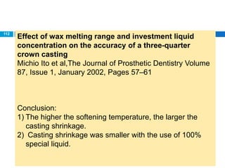 Effect of wax melting range and investment liquid
concentration on the accuracy of a three-quarter
crown casting
Michio Ito et al,The Journal of Prosthetic Dentistry Volume
87, Issue 1, January 2002, Pages 57–61
Conclusion:
1) The higher the softening temperature, the larger the
casting shrinkage.
2) Casting shrinkage was smaller with the use of 100%
special liquid.
112
 