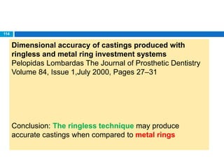 Dimensional accuracy of castings produced with
ringless and metal ring investment systems
Pelopidas Lombardas The Journal of Prosthetic Dentistry
Volume 84, Issue 1,July 2000, Pages 27–31
Conclusion: The ringless technique may produce
accurate castings when compared to metal rings
114
 