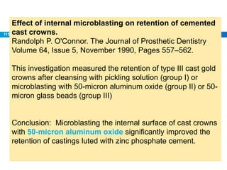 Effect of internal microblasting on retention of cemented
cast crowns.
Randolph P. O'Connor. The Journal of Prosthetic Dentistry
Volume 64, Issue 5, November 1990, Pages 557–562.
This investigation measured the retention of type III cast gold
crowns after cleansing with pickling solution (group I) or
microblasting with 50-micron aluminum oxide (group II) or 50-
micron glass beads (group III)
Conclusion: Microblasting the internal surface of cast crowns
with 50-micron aluminum oxide significantly improved the
retention of castings luted with zinc phosphate cement.
115
 
