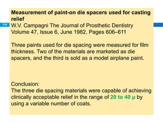 Measurement of paint-on die spacers used for casting
relief
W.V. Campagni The Journal of Prosthetic Dentistry
Volume 47, Issue 6, June 1982, Pages 606–611
Three paints used for die spacing were measured for film
thickness. Two of the materials are marketed as die
spacers, and the third is sold as a model airplane paint.
Conclusion:
The three die spacing materials were capable of achieving
clinically acceptable relief in the range of 20 to 40 μ by
using a variable number of coats.
116
 