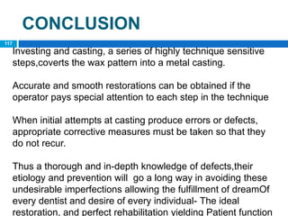 CONCLUSION
117
Investing and casting, a series of highly technique sensitive
steps,coverts the wax pattern into a metal casting.
Accurate and smooth restorations can be obtained if the
operator pays special attention to each step in the technique
When initial attempts at casting produce errors or defects,
appropriate corrective measures must be taken so that they
do not recur.
Thus a thorough and in-depth knowledge of defects,their
etiology and prevention will go a long way in avoiding these
undesirable imperfections allowing the fulfillment of dreamOf
every dentist and desire of every individual- The ideal
restoration, and perfect rehabilitation yielding Patient function
 