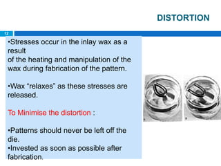 DISTORTION
•Stresses occur in the inlay wax as a
result
of the heating and manipulation of the
wax during fabrication of the pattern.
•Wax “relaxes” as these stresses are
released.
To Minimise the distortion :
•Patterns should never be left off the
die.
•Invested as soon as possible after
fabrication.
12
 
